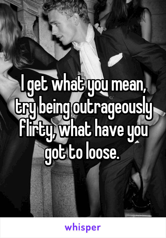 I get what you mean, try being outrageously flirty, what have you got to loose. 