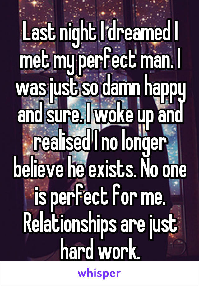 Last night I dreamed I met my perfect man. I was just so damn happy and sure. I woke up and realised I no longer believe he exists. No one is perfect for me. Relationships are just hard work.