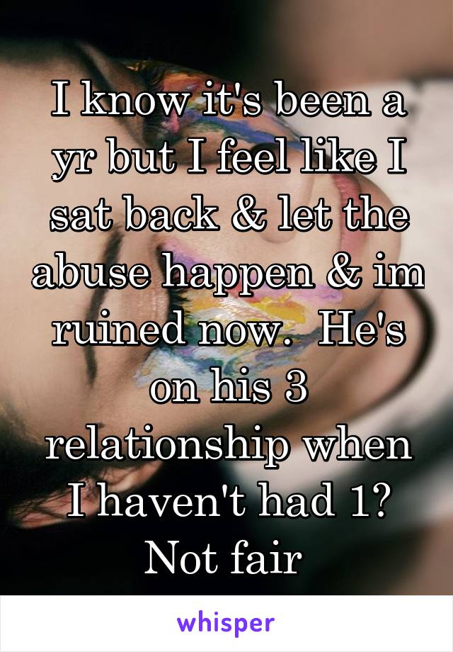 I know it's been a yr but I feel like I sat back & let the abuse happen & im ruined now.  He's on his 3 relationship when I haven't had 1? Not fair 