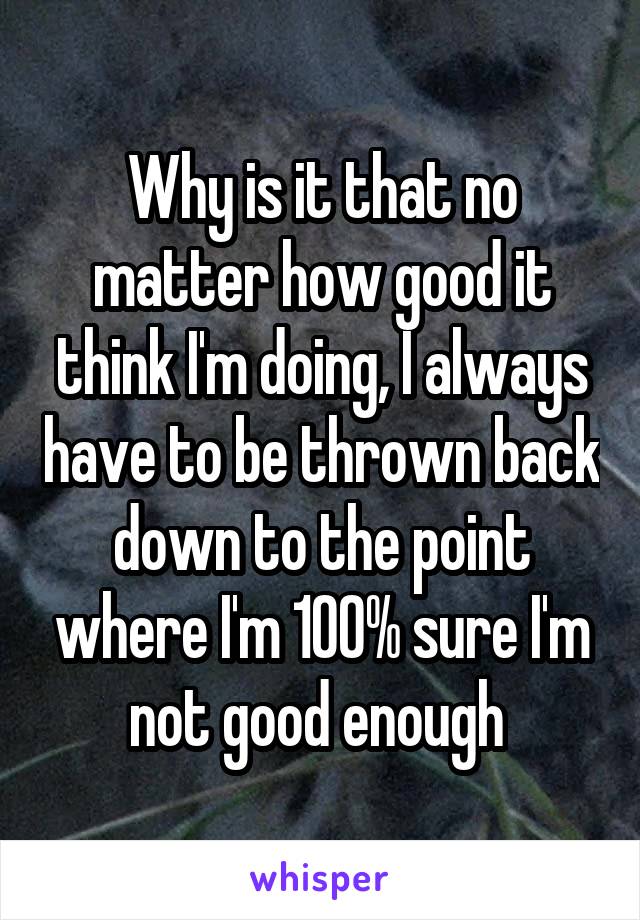 Why is it that no matter how good it think I'm doing, I always have to be thrown back down to the point where I'm 100% sure I'm not good enough 