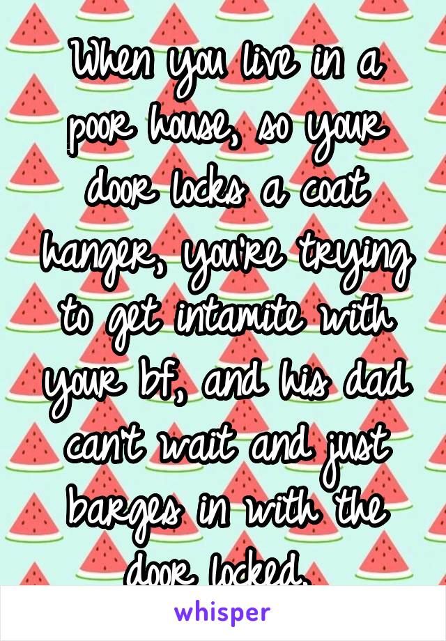 When you live in a poor house, so your door locks a coat hanger, you're trying to get intamite with your bf, and his dad can't wait and just barges in with the door locked. 