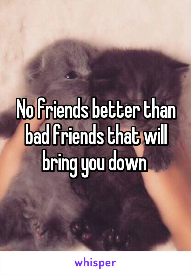 No friends better than bad friends that will bring you down 