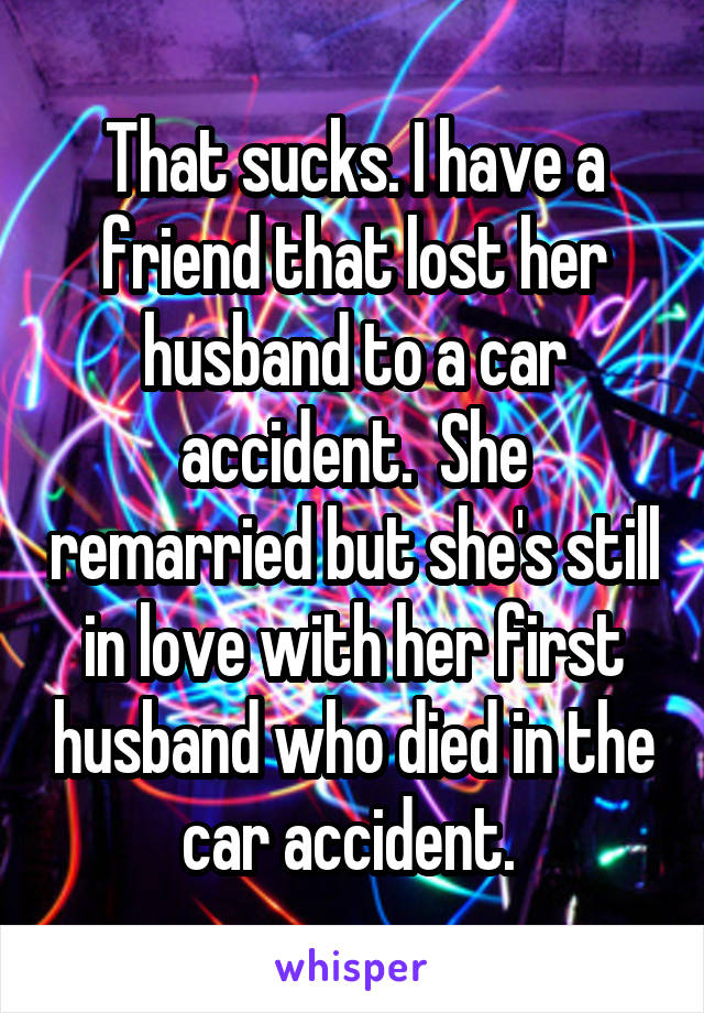 That sucks. I have a friend that lost her husband to a car accident.  She remarried but she's still in love with her first husband who died in the car accident. 