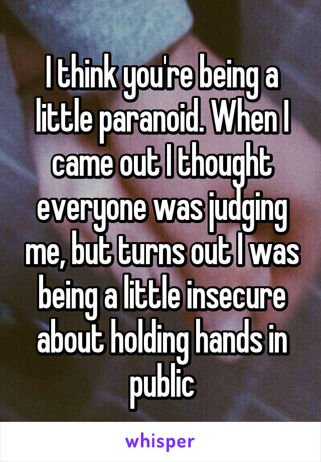 I think you're being a little paranoid. When I came out I thought everyone was judging me, but turns out I was being a little insecure about holding hands in public