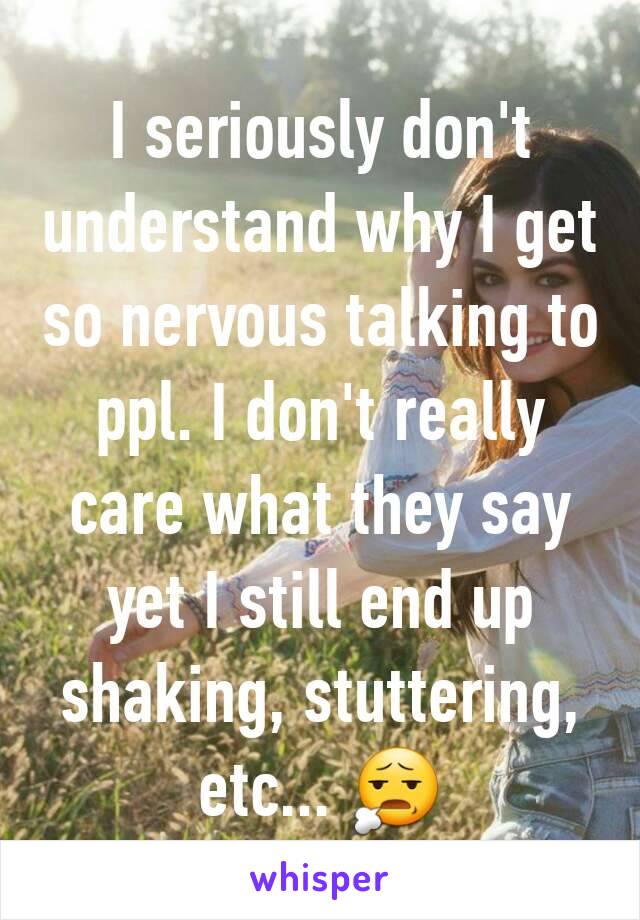 I seriously don't understand why I get so nervous talking to ppl. I don't really care what they say yet I still end up shaking, stuttering, etc... 😧