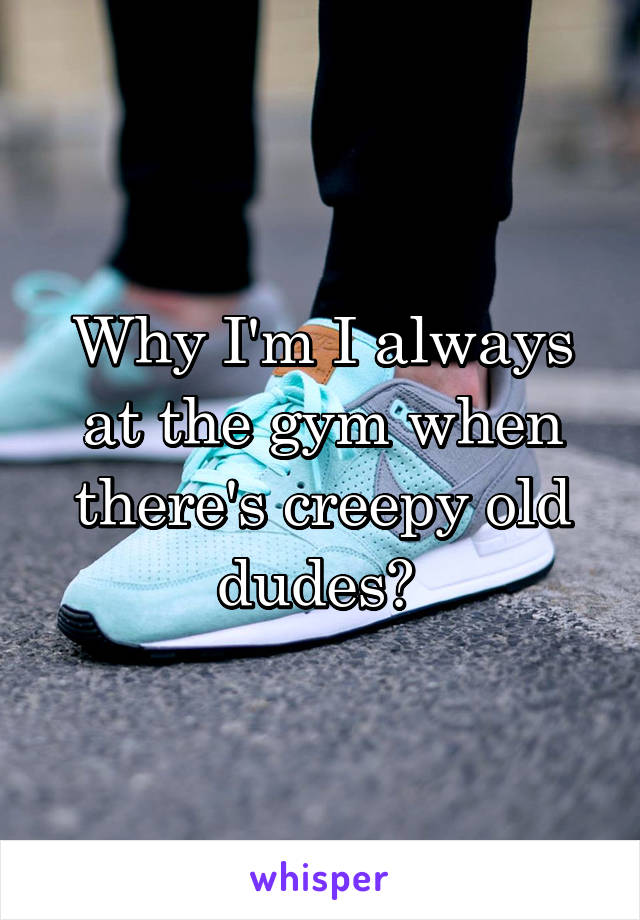 Why I'm I always at the gym when there's creepy old dudes? 