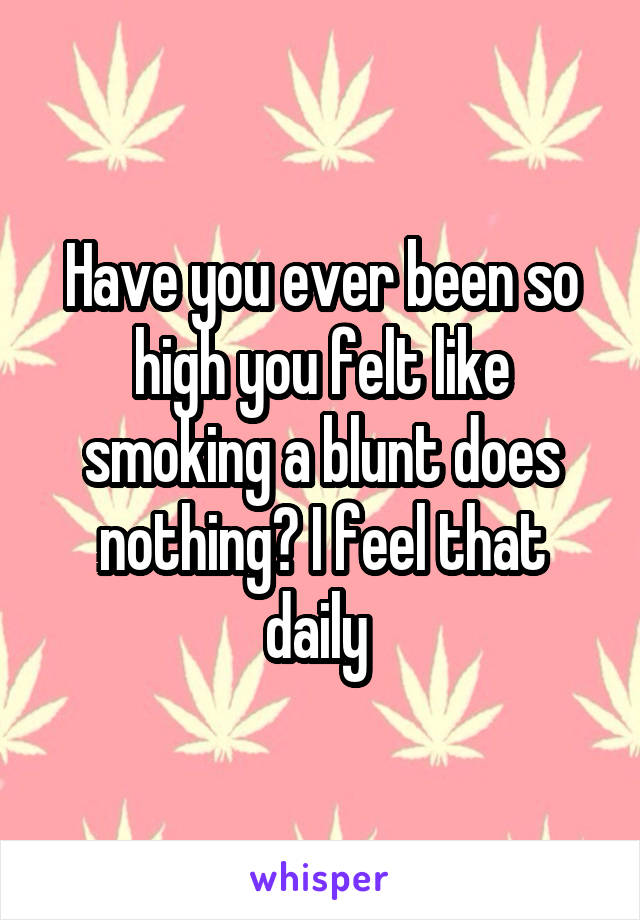 Have you ever been so high you felt like smoking a blunt does nothing? I feel that daily 