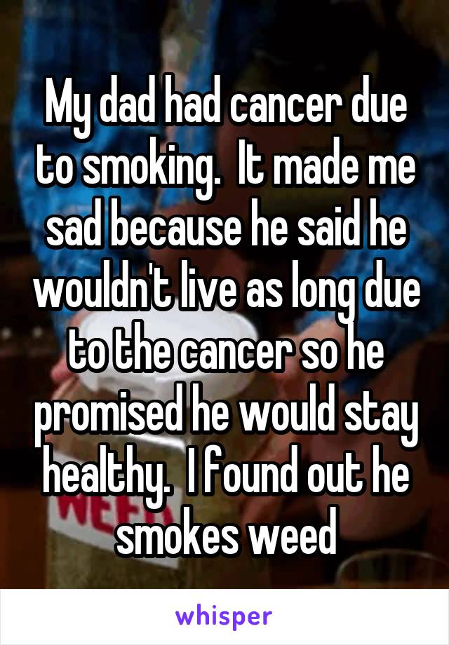 My dad had cancer due to smoking.  It made me sad because he said he wouldn't live as long due to the cancer so he promised he would stay healthy.  I found out he smokes weed