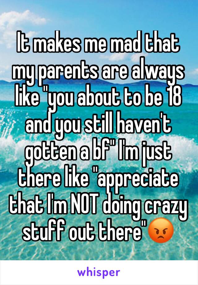 It makes me mad that my parents are always like "you about to be 18 and you still haven't gotten a bf" I'm just there like "appreciate that I'm NOT doing crazy stuff out there"😡