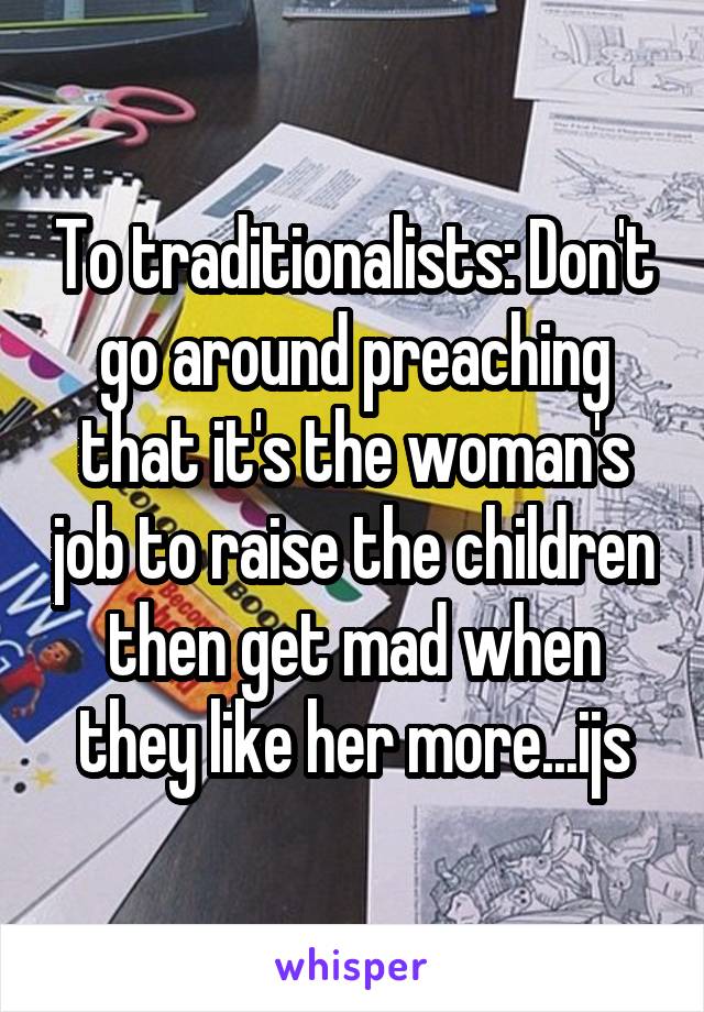 To traditionalists: Don't go around preaching that it's the woman's job to raise the children then get mad when they like her more...ijs