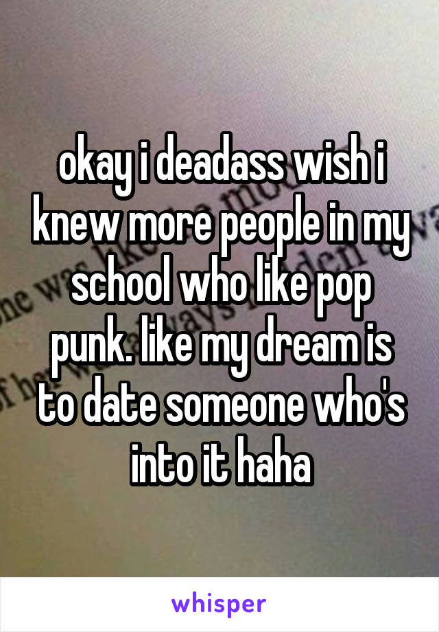 okay i deadass wish i knew more people in my school who like pop punk. like my dream is to date someone who's into it haha