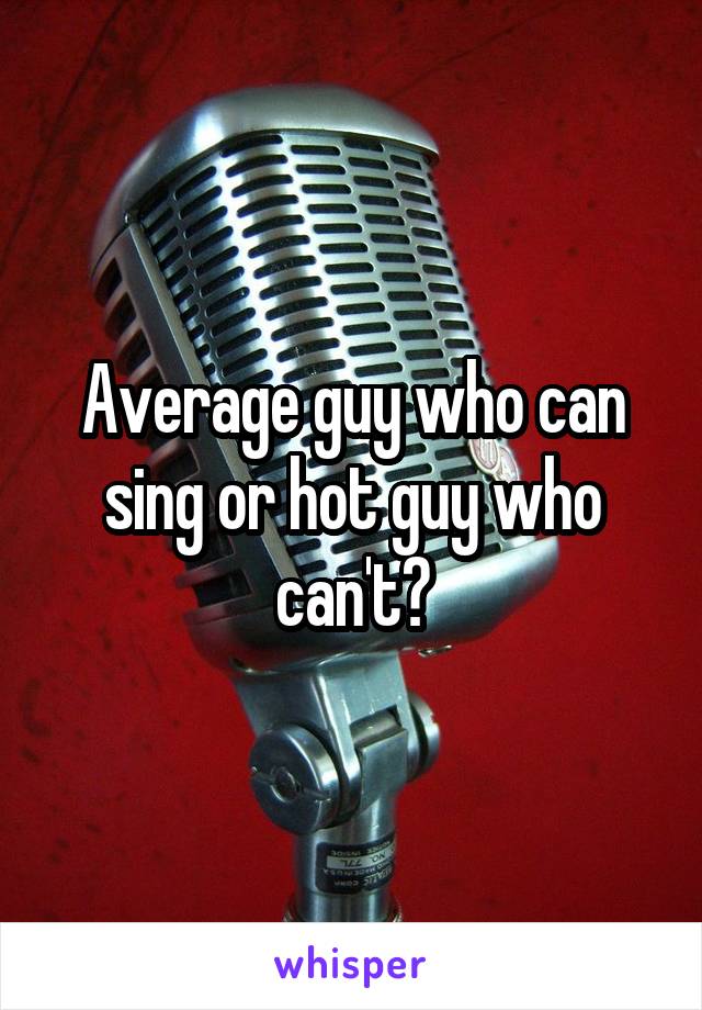 Average guy who can sing or hot guy who can't?