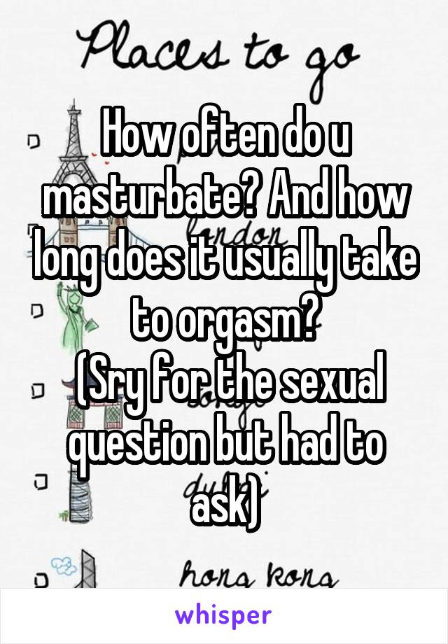 How often do u masturbate? And how long does it usually take to orgasm?
 (Sry for the sexual question but had to ask)