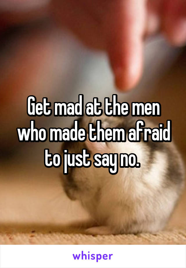 Get mad at the men who made them afraid to just say no. 