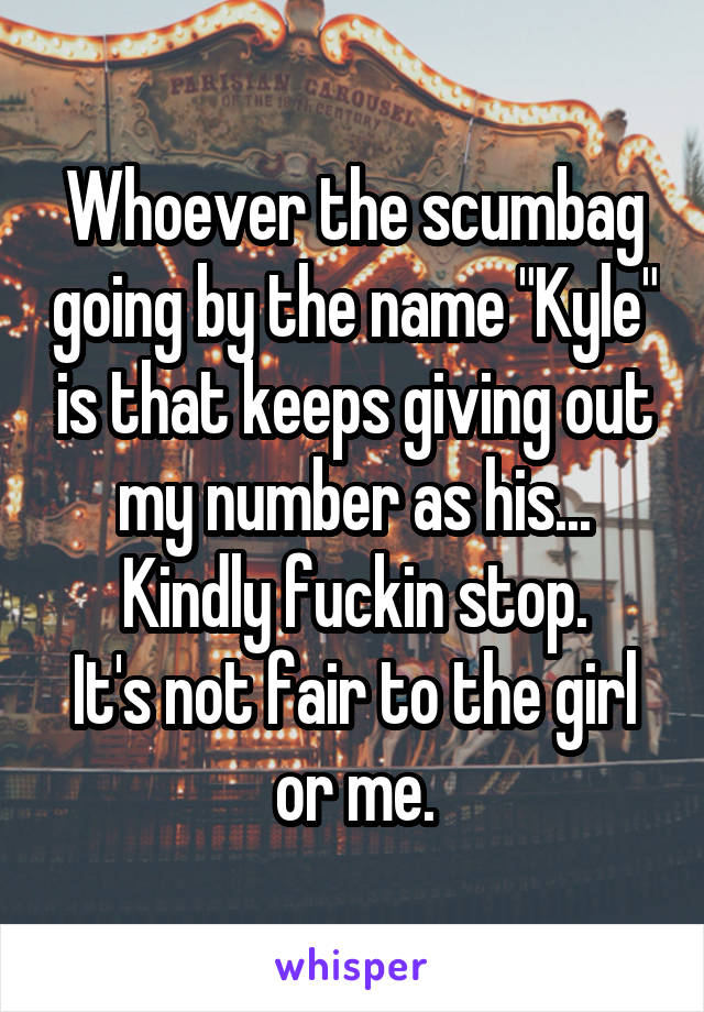 Whoever the scumbag going by the name "Kyle" is that keeps giving out my number as his...
Kindly fuckin stop.
It's not fair to the girl or me.