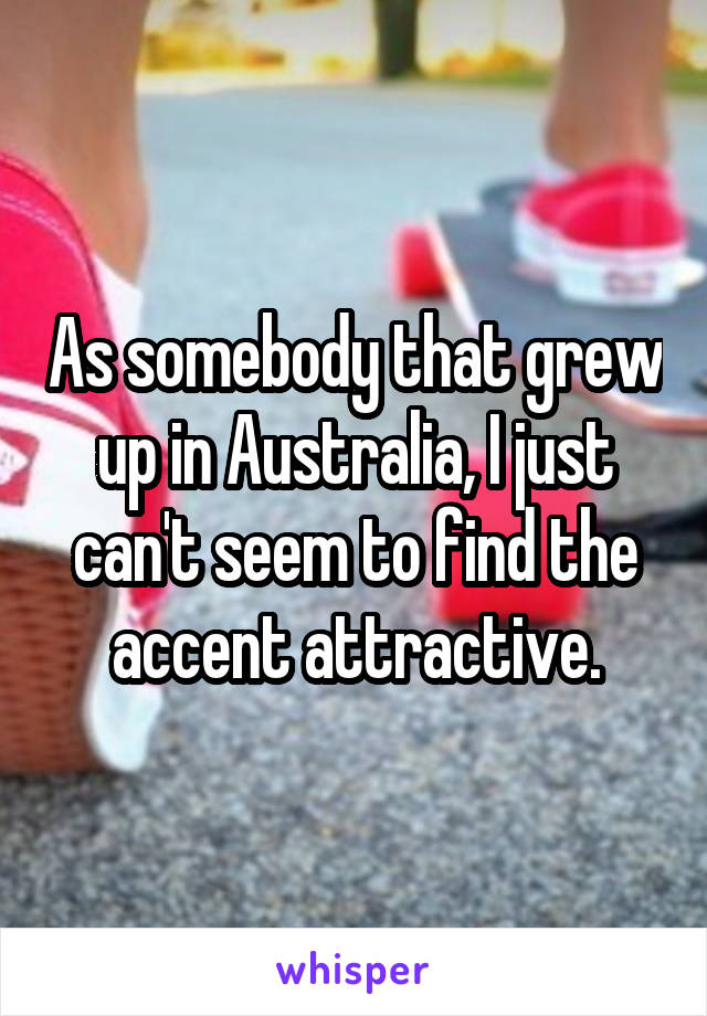 As somebody that grew up in Australia, I just can't seem to find the accent attractive.