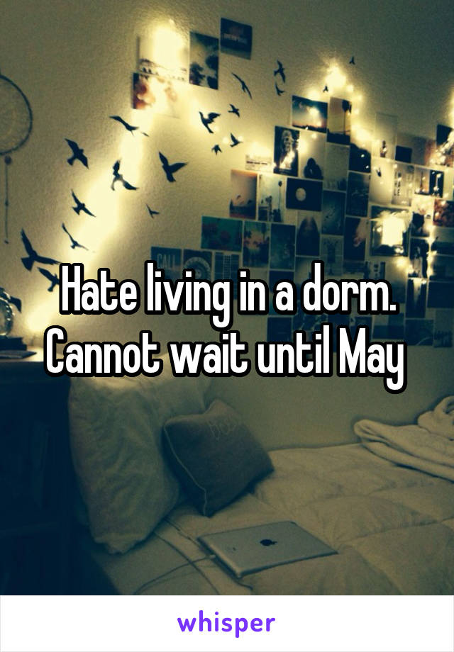 Hate living in a dorm. Cannot wait until May 