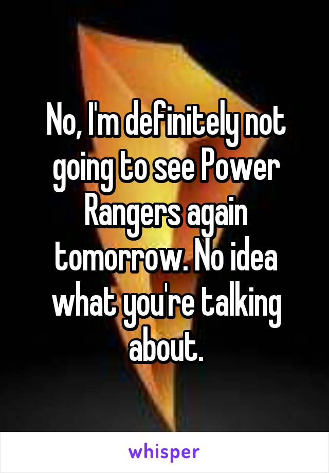 No, I'm definitely not going to see Power Rangers again tomorrow. No idea what you're talking about.