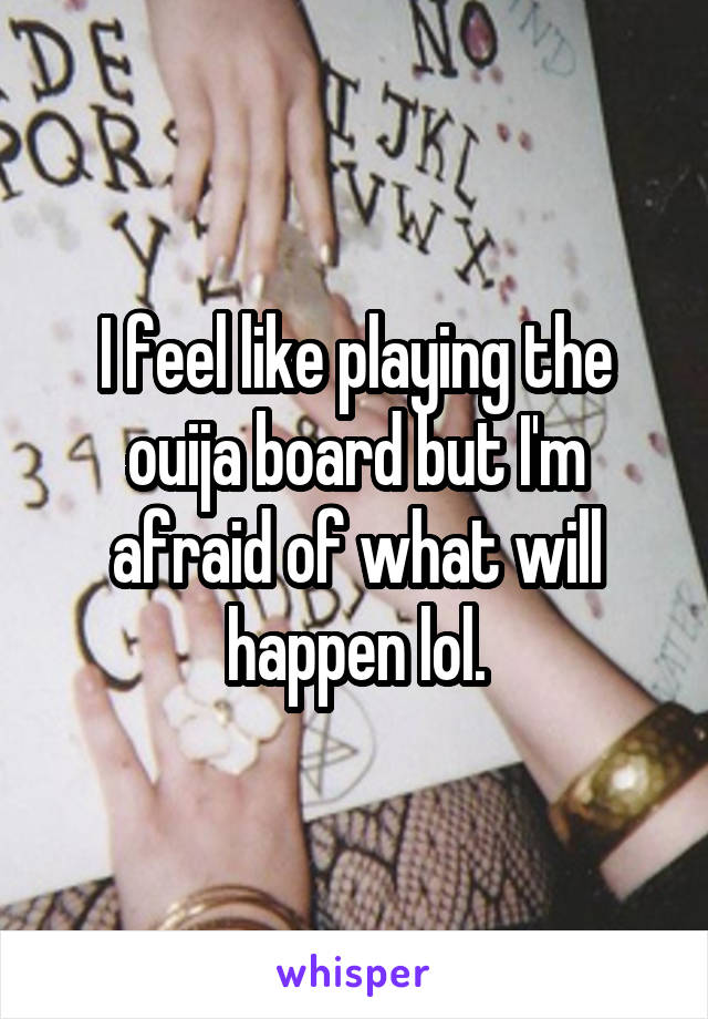 I feel like playing the ouija board but I'm afraid of what will happen lol.