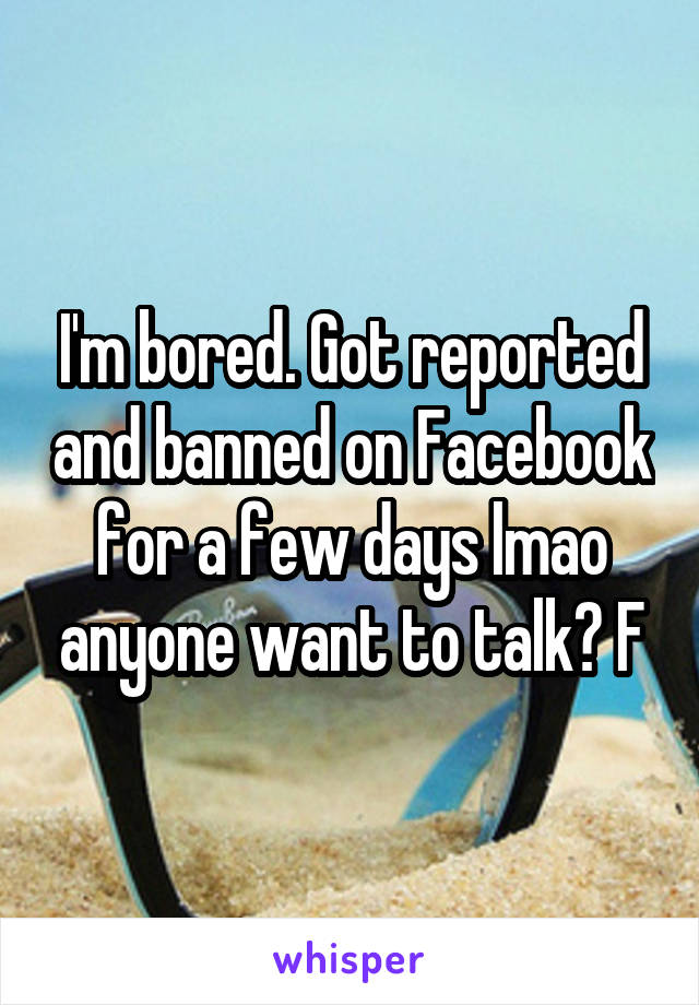 I'm bored. Got reported and banned on Facebook for a few days lmao anyone want to talk? F