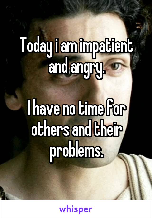 Today i am impatient and angry.

I have no time for others and their problems.
