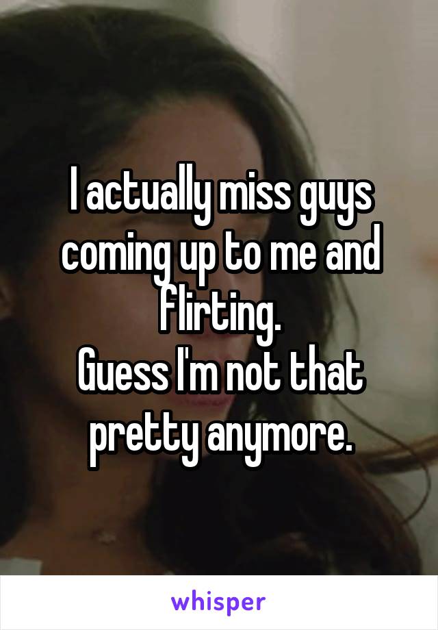 I actually miss guys coming up to me and flirting.
Guess I'm not that pretty anymore.