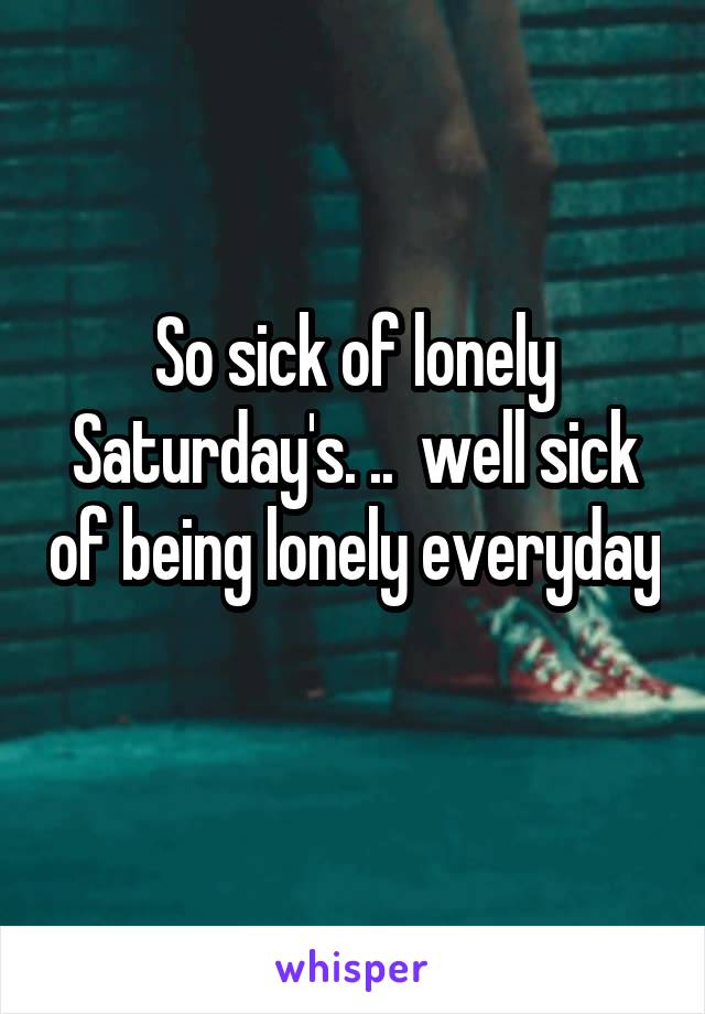 So sick of lonely Saturday's. ..  well sick of being lonely everyday 