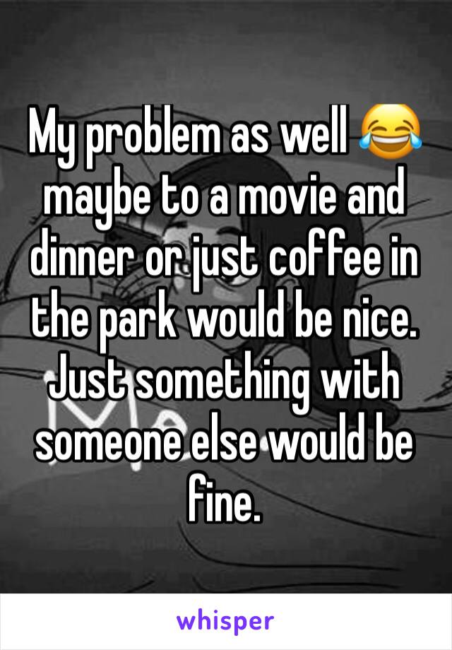 My problem as well 😂 maybe to a movie and dinner or just coffee in the park would be nice. Just something with someone else would be fine.