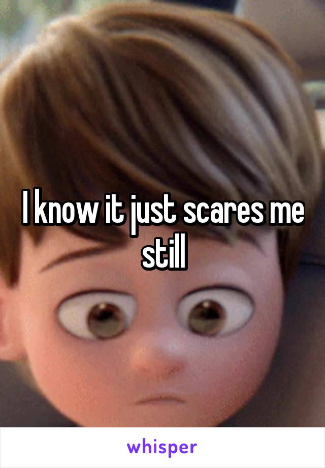 I know it just scares me still