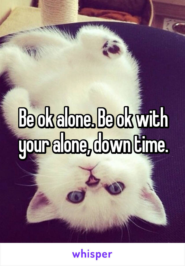 Be ok alone. Be ok with your alone, down time.