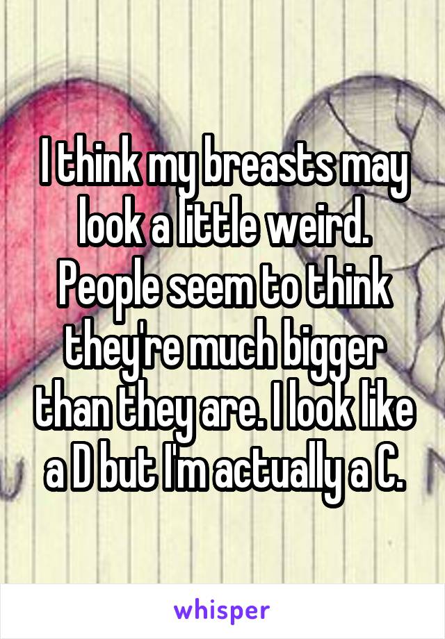 I think my breasts may look a little weird. People seem to think they're much bigger than they are. I look like a D but I'm actually a C.