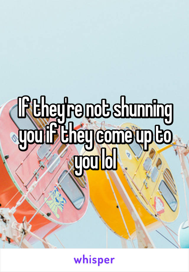 If they're not shunning you if they come up to you lol