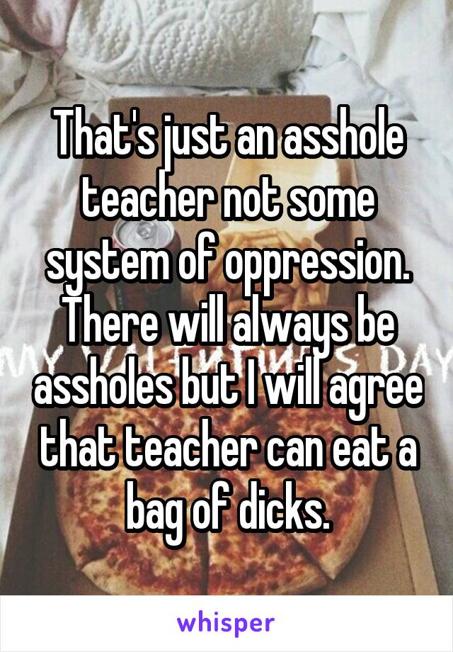 That's just an asshole teacher not some system of oppression. There will always be assholes but I will agree that teacher can eat a bag of dicks.