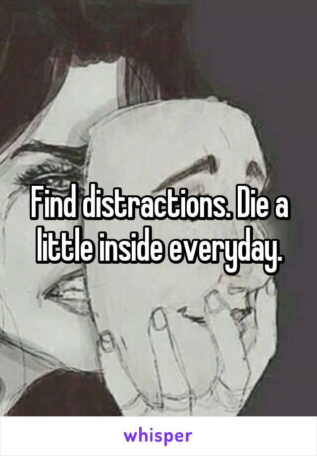 Find distractions. Die a little inside everyday.