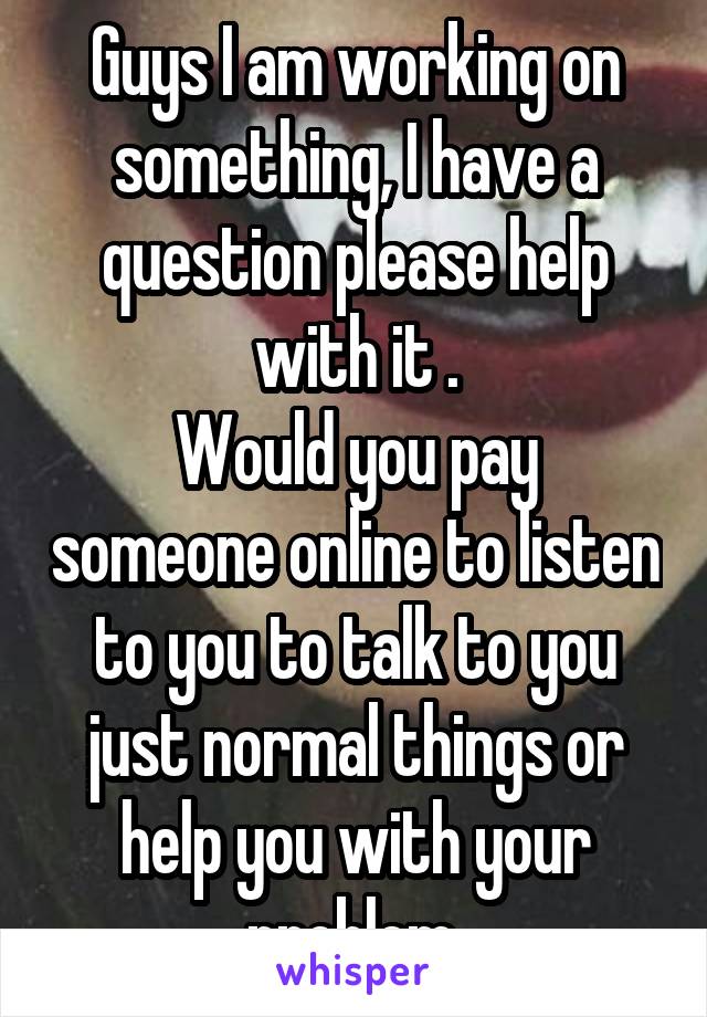 Guys I am working on something, I have a question please help with it .
Would you pay someone online to listen to you to talk to you just normal things or help you with your problem.