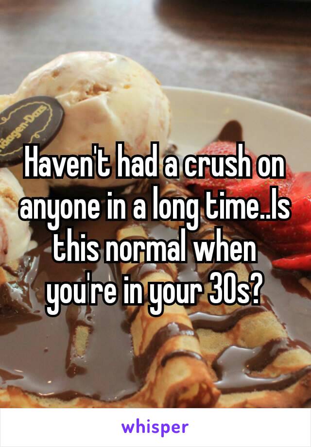 Haven't had a crush on anyone in a long time..Is this normal when you're​ in your 30s?