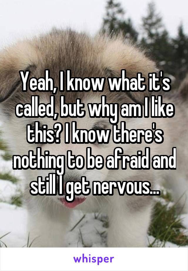 Yeah, I know what it's called, but why am I like this? I know there's nothing to be afraid and still I get nervous...