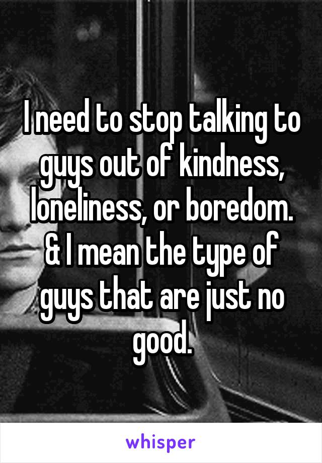 I need to stop talking to guys out of kindness, loneliness, or boredom. & I mean the type of guys that are just no good.