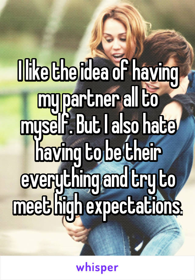 I like the idea of having my partner all to myself. But I also hate having to be their everything and try to meet high expectations.