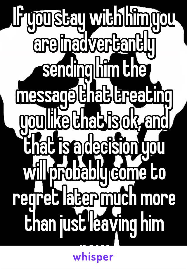 If you stay with him you are inadvertantly sending him the message that treating you like that is ok, and that is a decision you will probably come to regret later much more than just leaving him now