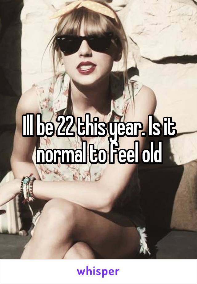 Ill be 22 this year. Is it normal to feel old