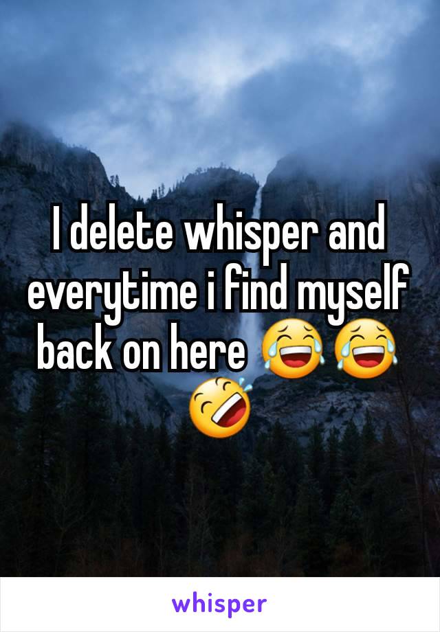 I delete whisper and everytime i find myself back on here 😂😂🤣