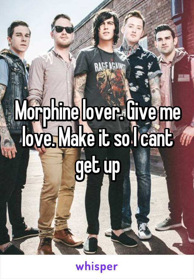 Morphine lover. Give me love. Make it so I cant get up