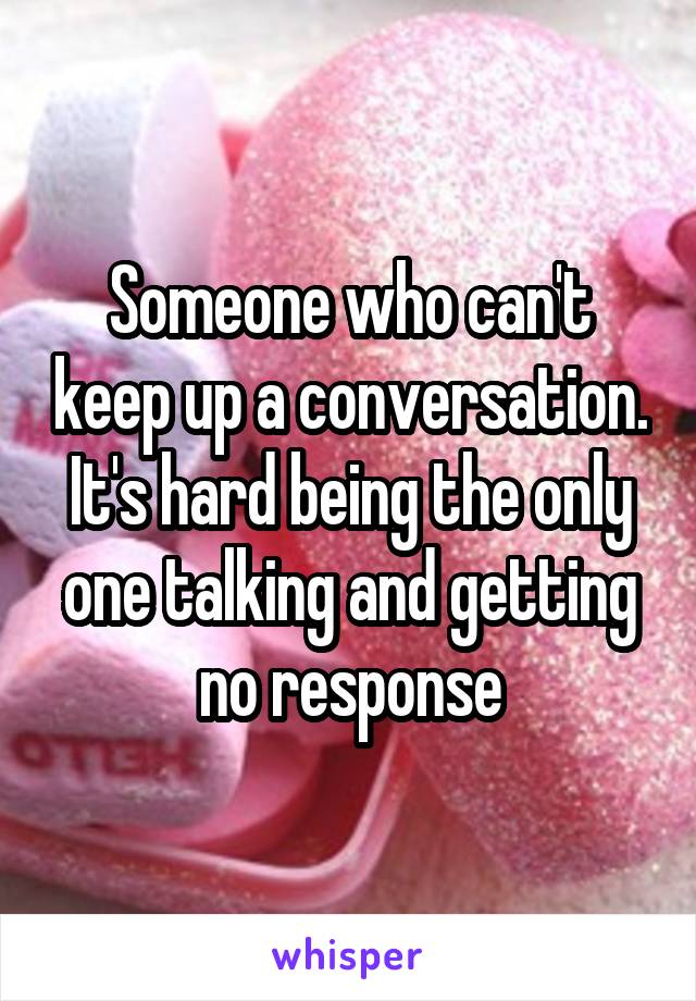 Someone who can't keep up a conversation. It's hard being the only one talking and getting no response