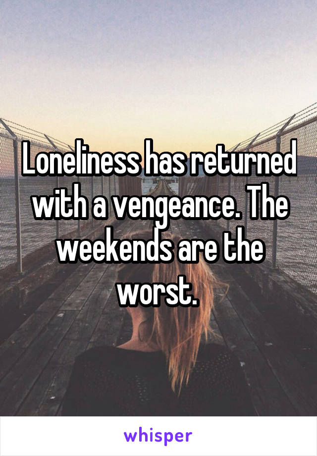 Loneliness has returned with a vengeance. The weekends are the worst. 