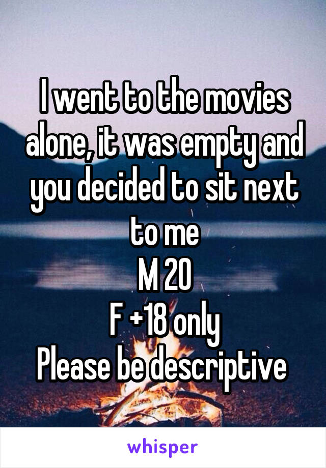 I went to the movies alone, it was empty and you decided to sit next to me
M 20
F +18 only
Please be descriptive 