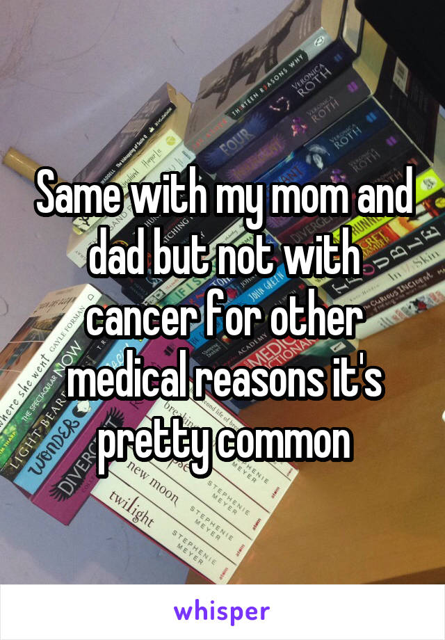 Same with my mom and dad but not with cancer for other medical reasons it's pretty common