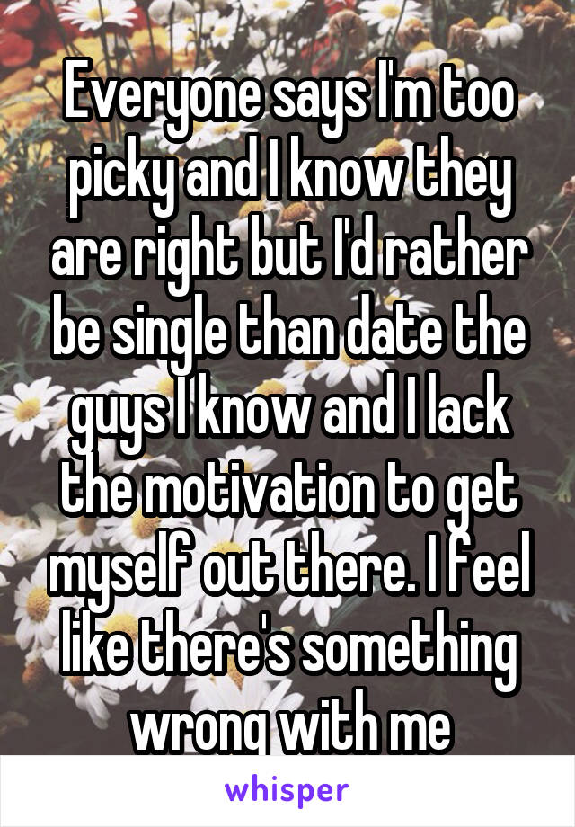 Everyone says I'm too picky and I know they are right but I'd rather be single than date the guys I know and I lack the motivation to get myself out there. I feel like there's something wrong with me