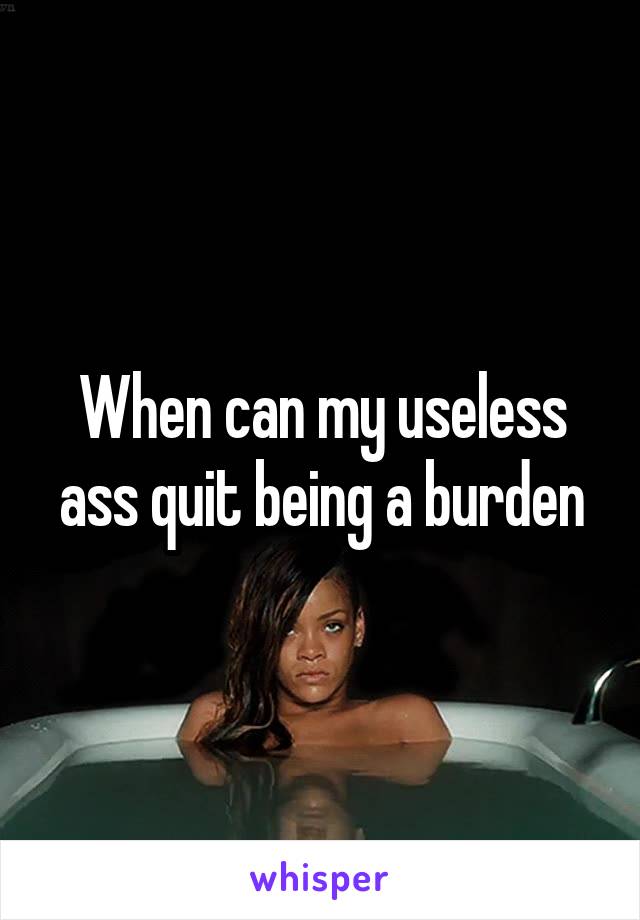 When can my useless ass quit being a burden