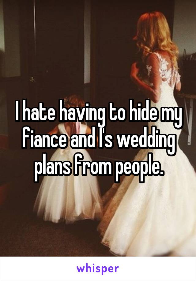 I hate having to hide my fiance and I's wedding plans from people.